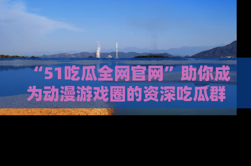 “51吃瓜全网官网”助你成为动漫游戏圈的资深吃瓜群众!