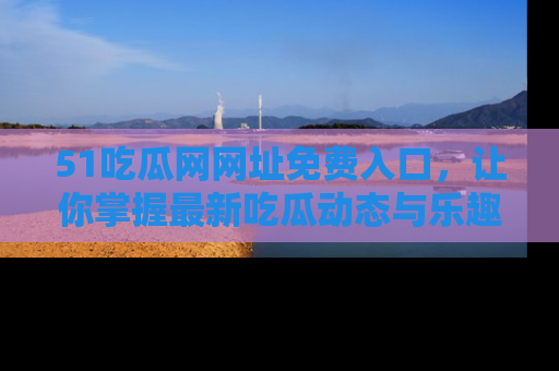 51吃瓜网网址免费入口,让你掌握最新吃瓜动态与乐趣!