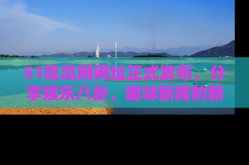 51吃瓜网网址正式发布，分享娱乐八卦、趣味新闻的新平台