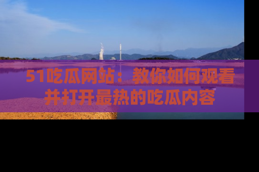 51吃瓜网站:教你如何观看并打开最热的吃瓜内容
