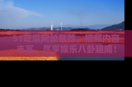51吃瓜网址推荐，视频内容丰富，尽享娱乐八卦趣闻！