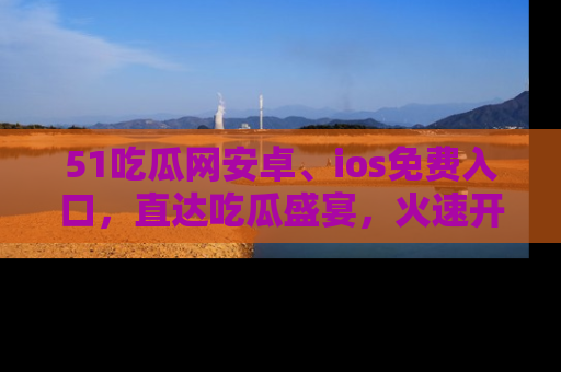 51吃瓜网安卓、ios免费入口，直达吃瓜盛宴，火速开启线上体验！