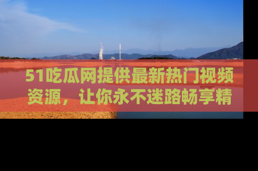 51吃瓜网提供最新热门视频资源,让你永不迷路畅享精彩!