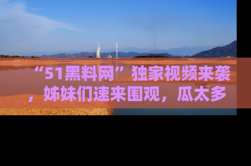“51黑料网”独家视频来袭,姊妹们速来围观,瓜太多简直停不下来!