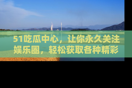 51吃瓜中心，让你永久关注娱乐圈，轻松获取各种精彩的吃瓜信息！