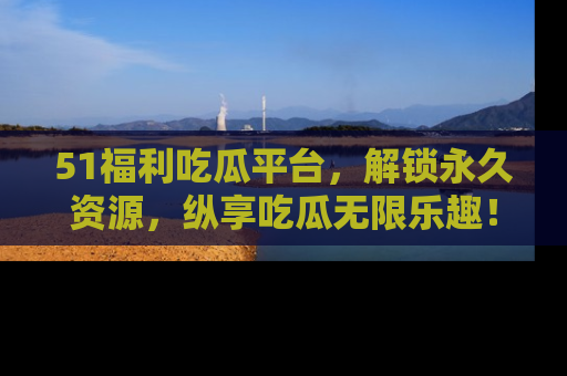 51福利吃瓜平台,解锁永久资源,纵享吃瓜无限乐趣!