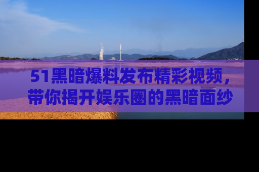 51黑暗爆料发布精彩视频,带你揭开娱乐圈的黑暗面纱