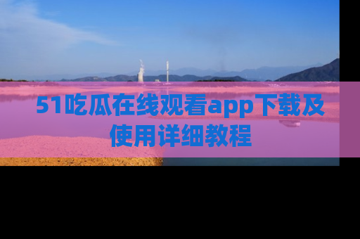 51吃瓜在线观看app下载及使用详细教程