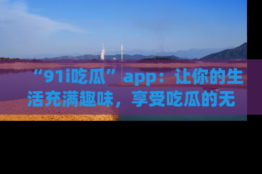 “91i吃瓜”app:让你的生活充满趣味,享受吃瓜的无限乐趣!