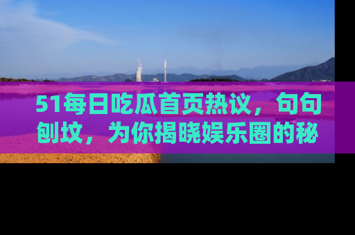 51每日吃瓜首页热议,句句刨坟,为你揭晓娱乐圈的秘密!