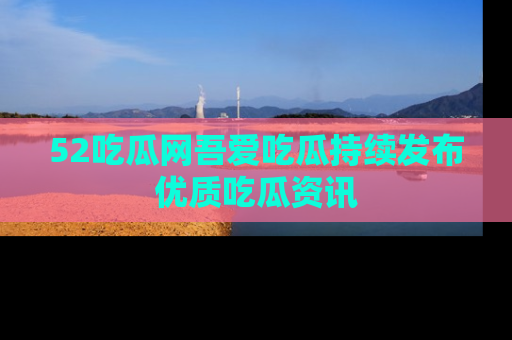52吃瓜网吾爱吃瓜持续发布优质吃瓜资讯