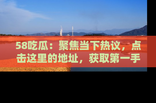 58吃瓜：聚焦当下热议，点击这里的地址，获取第一手的八卦信息！
