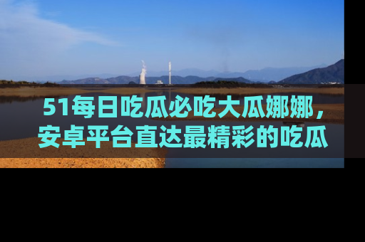 51每日吃瓜必吃大瓜娜娜,安卓平台直达最精彩的吃瓜内容。