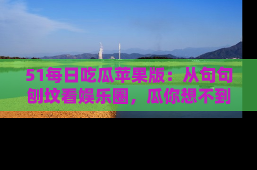 51每日吃瓜苹果版:从句句刨坟看娱乐圈,瓜你想不到的精彩纷呈!