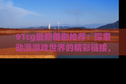 91cg最新番剧推荐：探索动漫游戏世界的精彩链接，尽在此处！