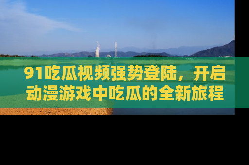 91吃瓜视频强势登陆，开启动漫游戏中吃瓜的全新旅程！