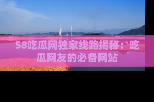 58吃瓜网独家线路揭秘：吃瓜网友的必备网站