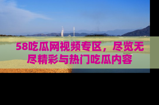 58吃瓜网视频专区，尽览无尽精彩与热门吃瓜内容