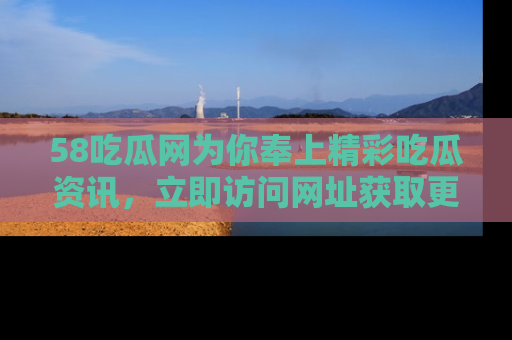 58吃瓜网为你奉上精彩吃瓜资讯，立即访问网址获取更多内容！