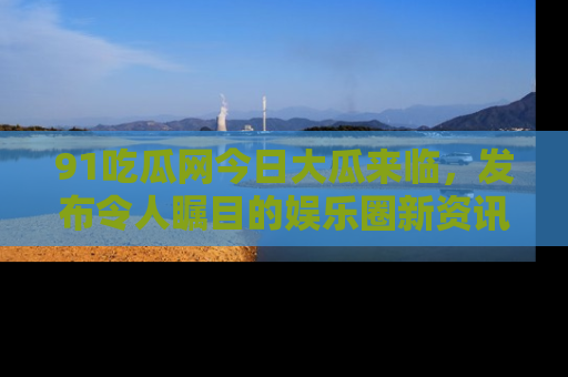 91吃瓜网今日大瓜来临，发布令人瞩目的娱乐圈新资讯！