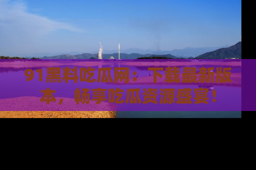 91黑料吃瓜网：下载最新版本，畅享吃瓜资源盛宴！