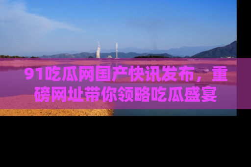 91吃瓜网国产快讯发布，重磅网址带你领略吃瓜盛宴