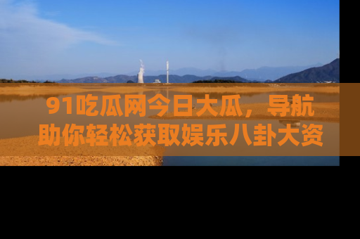 91吃瓜网今日大瓜，导航助你轻松获取娱乐八卦大资讯