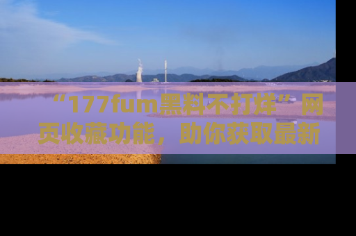 “177fum黑料不打烊”网页收藏功能,助你获取最新黑料动态