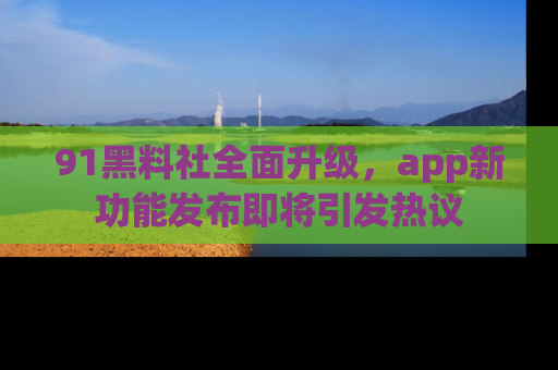 91黑料社全面升级，app新功能发布即将引发热议