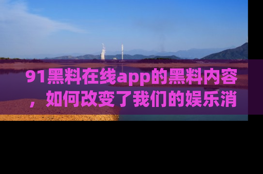 91黑料在线app的黑料内容，如何改变了我们的娱乐消费习惯？