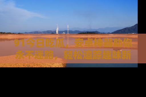 91今日吃瓜,安卓神器助你永不迷路,轻松追踪趣味新闻!
