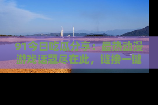 91今日吃瓜分享:最热动漫游戏话题尽在此,链接一键畅游!