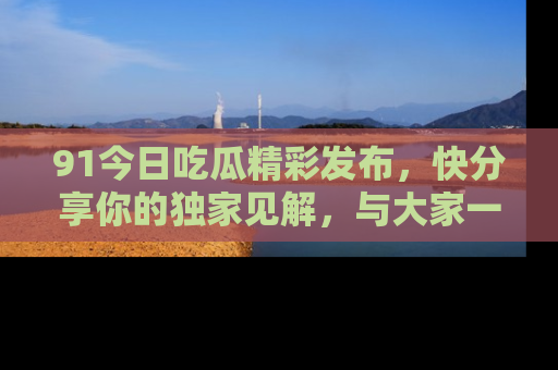 91今日吃瓜精彩发布,快分享你的独家见解,与大家一起讨论吧!
