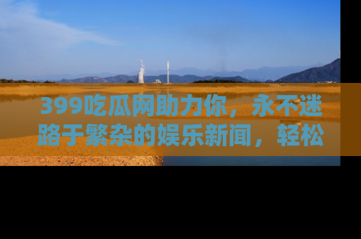 399吃瓜网助力你,永不迷路于繁杂的娱乐新闻,轻松追踪热点!