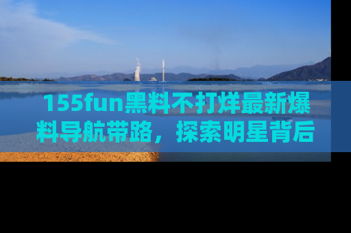 155fun黑料不打烊最新爆料导航带路,探索明星背后的秘密