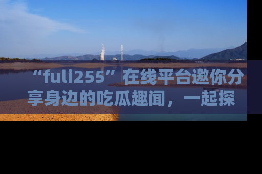 “fuli255”在线平台邀你分享身边的吃瓜趣闻，一起探索生活的小秘密！