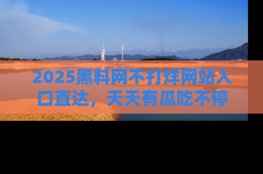 2025黑料网不打烊网站入口直达,天天有瓜吃不停