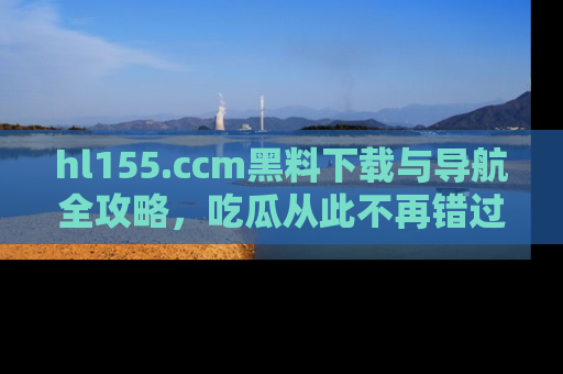 hl155.ccm黑料下载与导航全攻略，吃瓜从此不再错过任何热点