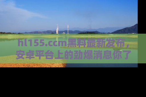 hl155.ccm黑料最新发布,安卓平台上的劲爆消息你了解了吗?