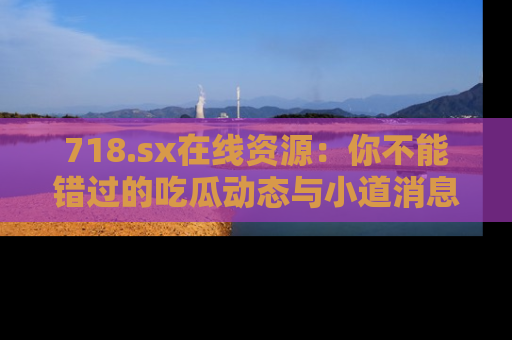 718.sx在线资源:你不能错过的吃瓜动态与小道消息