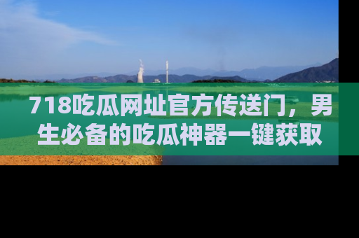 718吃瓜网址官方传送门,男生必备的吃瓜神器一键获取!