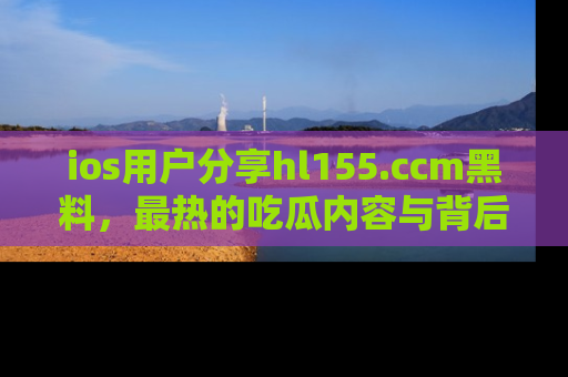 ios用户分享hl155.ccm黑料，最热的吃瓜内容与背后的真实事件！