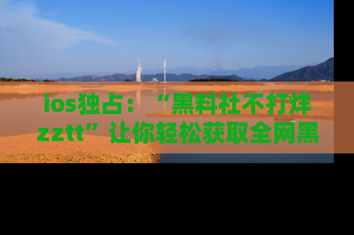 ios独占：“黑料社不打烊zztt”让你轻松获取全网黑料信息，不容错过！