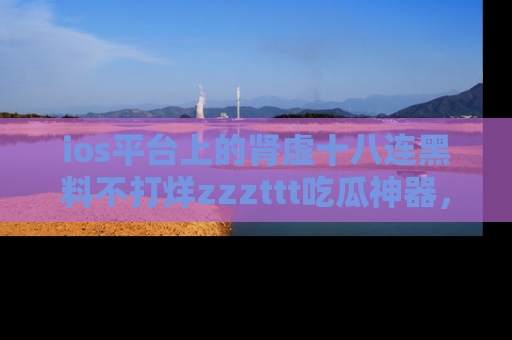 ios平台上的肾虚十八连黑料不打烊zzzttt吃瓜神器，你绝对不能错过