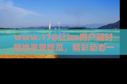 www.17@让ios用户随时随地享受吃瓜，精彩动态一手掌握