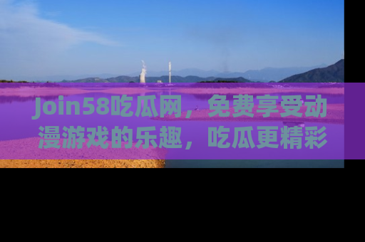 Join58吃瓜网，免费享受动漫游戏的乐趣，吃瓜更精彩！