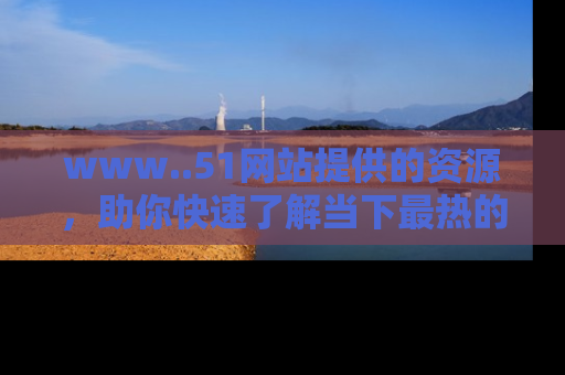 www..51网站提供的资源，助你快速了解当下最热的娱乐八卦
