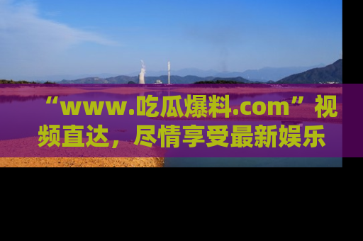 “www.吃瓜爆料.com”视频直达，尽情享受最新娱乐圈的吃瓜盛宴！