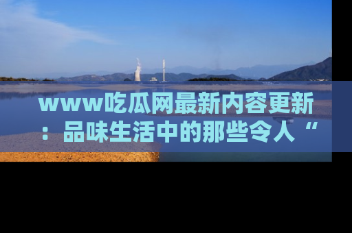 www吃瓜网最新内容更新：品味生活中的那些令人“吃瓜”的故事