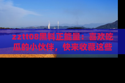 zztt08黑料正能量：喜欢吃瓜的小伙伴，快来收藏这些优质资源！